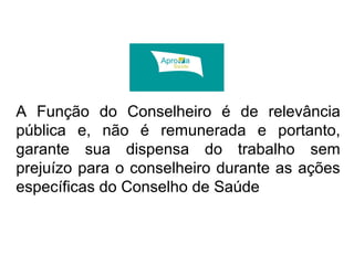 A Função do Conselheiro é de relevância 
pública e, não é remunerada e portanto, 
garante sua dispensa do trabalho sem 
prejuízo para o conselheiro durante as ações 
específicas do Conselho de Saúde 
 