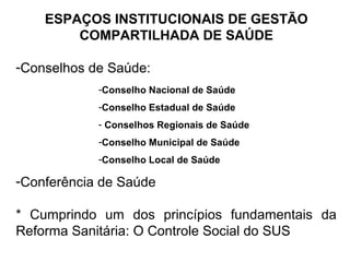 ESPAÇOS INSTITUCIONAIS DE GESTÃO 
COMPARTILHADA DE SAÚDE 
-Conselhos de Saúde: 
-Conselho Nacional de Saúde 
-Conselho Estadual de Saúde 
- Conselhos Regionais de Saúde 
-Conselho Municipal de Saúde 
-Conselho Local de Saúde 
-Conferência de Saúde 
* Cumprindo um dos princípios fundamentais da 
Reforma Sanitária: O Controle Social do SUS 
 