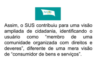 Assim, o SUS contribuiu para uma visão 
ampliada de cidadania, identificando o 
usuário como “membro de uma 
comunidade organizada com direitos e 
deveres”, diferente de uma mera visão 
de “consumidor de bens e serviços”. 
 