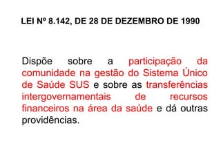LEI Nº 8.142, DE 28 DE DEZEMBRO DE 1990 
Dispõe sobre a participação da 
comunidade na gestão do Sistema Único 
de Saúde SUS e sobre as transferências 
intergovernamentais de recursos 
financeiros na área da saúde e dá outras 
providências. 
 