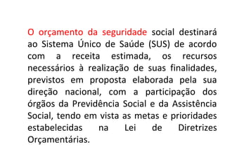 O orçamento da seguridade social destinará 
ao Sistema Único de Saúde (SUS) de acordo 
com a receita estimada, os recursos 
necessários à realização de suas finalidades, 
previstos em proposta elaborada pela sua 
direção nacional, com a participação dos 
órgãos da Previdência Social e da Assistência 
Social, tendo em vista as metas e prioridades 
estabelecidas na Lei de Diretrizes 
Orçamentárias. 
 