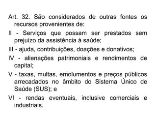 Art. 32. São considerados de outras fontes os 
recursos provenientes de: 
II - Serviços que possam ser prestados sem 
prejuízo da assistência à saúde; 
III - ajuda, contribuições, doações e donativos; 
IV - alienações patrimoniais e rendimentos de 
capital; 
V - taxas, multas, emolumentos e preços públicos 
arrecadados no âmbito do Sistema Único de 
Saúde (SUS); e 
VI - rendas eventuais, inclusive comerciais e 
industriais. 
 