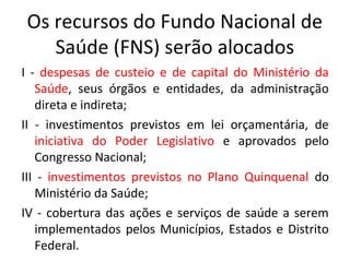 Os recursos do Fundo Nacional de 
Saúde (FNS) serão alocados 
I - despesas de custeio e de capital do Ministério da 
Saúde, seus órgãos e entidades, da administração 
direta e indireta; 
II - investimentos previstos em lei orçamentária, de 
iniciativa do Poder Legislativo e aprovados pelo 
Congresso Nacional; 
III - investimentos previstos no Plano Quinquenal do 
Ministério da Saúde; 
IV - cobertura das ações e serviços de saúde a serem 
implementados pelos Municípios, Estados e Distrito 
Federal. 
 