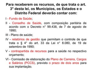 Para receberem os recursos, de que trata o art. 
3° desta lei, os Municípios, os Estados e o 
Distrito Federal deverão contar com: 
I - Fundo de Saúde; 
II - Conselho de Saúde, com composição paritária de 
acordo com o Decreto n° 99.438, de 7 de agosto de 
1990; 
III - Plano de saúde; 
IV - relatórios de gestão que permitam o controle de que 
trata o § 4° do art. 33 da Lei n° 8.080, de 19 de 
setembro de 1990; 
V - contrapartida de recursos para a saúde no respectivo 
orçamento; 
VI - Comissão de elaboração do Plano de Carreira, Cargos 
e Salários (PCCS), previsto o prazo de dois anos para 
sua implantação. 
 