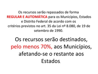 Os recursos serão repassados de forma 
REGULAR E AUTOMÁTICA para os Municípios, Estados 
e Distrito Federal de acordo com os 
critérios previstos no art. 35 da Lei nº 8.080, de 19 de 
setembro de 1990. 
Os recursos serão destinados, 
pelo menos 70%, aos Municípios, 
afetando-se o restante aos 
Estados. 
 