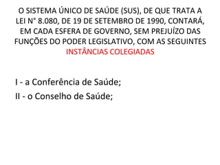 O SISTEMA ÚNICO DE SAÚDE (SUS), DE QUE TRATA A 
LEI N° 8.080, DE 19 DE SETEMBRO DE 1990, CONTARÁ, 
EM CADA ESFERA DE GOVERNO, SEM PREJUÍZO DAS 
FUNÇÕES DO PODER LEGISLATIVO, COM AS SEGUINTES 
INSTÂNCIAS COLEGIADAS 
I - a Conferência de Saúde; 
II - o Conselho de Saúde; 
 