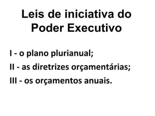 Leis de iniciativa do 
Poder Executivo 
I - o plano plurianual; 
II - as diretrizes orçamentárias; 
III - os orçamentos anuais. 
 