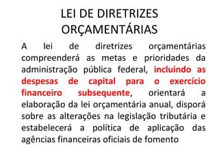 LEI DE DIRETRIZES 
ORÇAMENTÁRIAS 
A lei de diretrizes orçamentárias 
compreenderá as metas e prioridades da 
administração pública federal, incluindo as 
despesas de capital para o exercício 
financeiro subsequente, orientará a 
elaboração da lei orçamentária anual, disporá 
sobre as alterações na legislação tributária e 
estabelecerá a política de aplicação das 
agências financeiras oficiais de fomento 
 