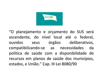 “O planejamento e orçamento do SUS será 
ascendente, do nível local até o federal, 
ouvidos seus órgãos deliberativos, 
compatibilizando-se as necessidades da 
política de saúde com a disponibilidade de 
recursos em planos de saúde dos municípios, 
estados, e União.” Cap. III Lei 8080/90 
 