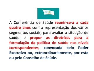 A Conferência de Saúde reunir-se-á a cada 
quatro anos com a representação dos vários 
segmentos sociais, para avaliar a situação de 
saúde e propor as diretrizes para a 
formulação da política de saúde nos níveis 
correspondentes, convocada pelo Poder 
Executivo ou, extraordinariamente, por esta 
ou pelo Conselho de Saúde. 
 