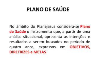 PLANO DE SAÚDE 
No âmbito do Planejasus considera-se Plano 
de Saúde o instrumento que, a partir de uma 
análise situacional, apresenta as intenções e 
resultados a serem buscados no período de 
quatro anos, expressos em OBJETIVOS, 
DIRETRIZES e METAS 
 