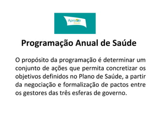 Programação Anual de Saúde 
O propósito da programação é determinar um 
conjunto de ações que permita concretizar os 
objetivos definidos no Plano de Saúde, a partir 
da negociação e formalização de pactos entre 
os gestores das três esferas de governo. 
 