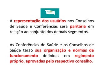 A representação dos usuários nos Conselhos 
de Saúde e Conferências será paritária em 
relação ao conjunto dos demais segmentos. 
As Conferências de Saúde e os Conselhos de 
Saúde terão sua organização e normas de 
funcionamento definidas em regimento 
próprio, aprovadas pelo respectivo conselho. 
 