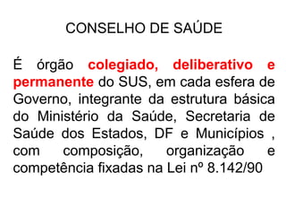 CONSELHO DE SAÚDE 
É órgão colegiado, deliberativo e 
permanente do SUS, em cada esfera de 
Governo, integrante da estrutura básica 
do Ministério da Saúde, Secretaria de 
Saúde dos Estados, DF e Municípios , 
com composição, organização e 
competência fixadas na Lei nº 8.142/90 
 