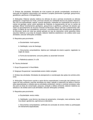 3- Síntese das atividades: Atividades de nível superior de grande complexidade, envolvendo a
execução de trabalhos relacionados com estudos e projetos pertinentes à geologia, geoquímicos,
geodésicos, geofísicos e hidrogeológicos.

4- Atribuições: Elaborar estudos relativos às ciências do solo e perícias envolvendo as ciências
geológicas e engenharia de minas; promover estudos de viabilidade técnica de projetos relaciona-
dos com sua especialidade; realizar, quando designado, inspeções em implantação de serviços no
campo da geologia; opinar sobre aquisição de materiais ou equipamentos de uso no campo da
geologia; efetuar levantamentos geológicos, geoquímicos e geofísicos; participar de estudos que
visem ao aproveitamento de recursos minerais do Município; efetuar perícias e arbitramentos refe-
rentes à matéria de sua competência; promover o reconhecimento das características geológicas
do Município, tendo em vista seu estudo aplicado às vias de rolamentos; emitir pareceres sobre
assuntos relativos a sua área de atuação; elaborar relatórios estatísticos e de análise sobre suas
atividades; executar atribuições correlatas.

5- Requisitos para provimento:

        a- Escolaridade: nível superior;

        b- Habilitação: curso de Geologia;

        c- Documentos comprobatórios: diploma por instituição de ensino superior, registrado no
        órgão de classe.

        d- Forma de recrutamento: concurso público ou ascensão funcional

        e- Referência salarial: 21 a 39.

III- Técnico Ambiental

1- Grupo Ocupacional: II- Nível Médio

2- Subgrupo Ocupacional: I-escolaridade ensino médio completo

3- Síntese das atividades: Atividades de planejamento e coordenação das ações de controle ambi-
ental.

4- Atribuições: Proporcionar suporte e apoio técnico especializado à execução das políticas muni-
cipais de meio ambiente; executar atividades de coleta, seleção e tratamento de dados e informa-
ções especializadas e voltadas para as atividades ambientais; orientar e controlar processos volta-
dos para as áreas de conservação, pesquisa, proteção e defesa ambiental; elaborar relatórios es-
tatísticos e de análise sobre suas atividades; executar atribuições correlatas.

5- Requisitos para provimento:

        a- Escolaridade: ensino médio;

        b- Habilitação: curso técnico nas áreas de saneamento, mineração, meio ambiente, mecâ-
        nica diesel, agrotécnica, agrimensura e laboratório.

        c- Documentos comprobatórios: certificado de conclusão do ensino médio ou participação
        em treinamento especializado.



                                                                                                11
 