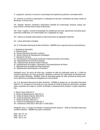 X - programar, executar e conservar a arborização dos logradouros públicos e atividades afins;

XI - autorizar ou permitir a exploração e a realização de serviços e atividades nas áreas verdes do
Município, na forma da lei;

XII - planejar, reformar, implantar e administrar unidades de conservação, bosques, praças, par-
ques, jardins e demais áreas verdes do Município;

XIII - fazer o registro, controle e fiscalização de substâncias químicas, agrotóxicas e produtos gene-
ticamente modificados, em conformidade com a legislação em vigor;

XIV - aplicar as sanções relacionadas ao descumprimento da legislação ambiental;

XV - outras atribuições correlatas.

Art. 4º A Secretaria Municipal de Meio Ambiente - SEMMA terá a seguinte estrutura administrativa:

I - Gabinete do Secretário;
II - Diretoria Geral;
III - Núcleo Setorial de Assuntos Jurídicos;
IV - Núcleo Setorial de Planejamento Estratégico;
V - Assessoria Técnica;
VI - Coordenadoria de Educação Ambiental e Desenvolvimento Comunitário;
VII - Departamento de Controle Ambiental;
VIII - Departamento de Áreas Verdes Públicas;
IX - Departamento de Projetos, Orçamento e Acompanhamento de Obras;
X - Departamento de Gestão de Áreas Especiais;
XI - Departamento Administrativo e Financeiro;

Parágrafo único. No prazo de trinta dias, contados da data de publicação desta lei, o Chefe do
Executivo Municipal, por meio de decreto, detalhará a estrutura de organização da Secretaria Mu-
nicipal de Meio Ambiente - SEMMA, fixará as atribuições gerais de cada componente dessa estru-
tura e definirá as competências delegadas aos seus titulares.

Art. 5º A Secretaria Municipal de Meio Ambiente - SEMMA é dirigida por um Secretário Municipal
DAS 201.10, nomeado em comissão por livre escolha do Chefe do Executivo Municipal e auxiliado
pelos ocupantes dos cargos no quadro de Direção e Assessoramento Superior a seguir especifica-
dos:

I - Diretor Geral: DAS 201.9;
II - Diretor de Departamento: DAS 201.8;
III - Chefe de Núcleo Setorial: DAS 201.8;
IV - Chefe de Gabinete: DAS 201.7;
V - Chefe de Divisão: DAS 201.7;
VI - Chefe de Coordenadoria: DAS 201.7;
VII - Assessores: DAS 202.8, DAS 202.7 e DAS 202.6.

Parágrafo único. O quadro de Direção e Assessoramento Superior - DAS da Secretaria Municipal
de Meio Ambiente - SEMMA fica assim constituído:

DAS - 201.10: um;
DAS - 201.9: um;
DAS - 201.8: um;


                                                                                                    2
 