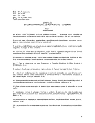 DAS - 201.7: dezesseis;
DAS - 202.8: um;
DAS - 202.7: oito;
DAS - 202.6: trinta e cinco;
Total: sessenta e nove.

                                   CAPÍTULO II
                DO CONSELHO MUNICIPAL DE MEIO AMBIENTE – CONSEMMA

                                              Seção I
                                           Das Finalidades

Art. 6º Fica criado o Conselho Municipal de Meio Ambiente - CONSEMMA, órgão colegiado de
caráter deliberativo da Secretaria Municipal de Meio Ambiente - SEMMA e que tem por finalidade:

I - contribuir para a formação, a atualização e o aperfeiçoamento de políticas e programas munici-
pais de meio ambiente e desenvolvimento sustentável;

II - promover, no âmbito de sua competência, a regulamentação da legislação para implementação
da política municipal de meio ambiente;

III - deliberar, no âmbito de sua competência, sobre normas e padrões compatíveis com o meio
ambiente ecologicamente equilibrado e essencial à qualidade de vida;

IV - assessorar, estudar e propor a instâncias superiores do Executivo Municipal, diretrizes de polí-
ticas governamentais para o meio ambiente e o uso sustentável dos recursos naturais.

Art. 7º Para a consecução de suas finalidades, o Conselho Municipal de Meio Ambiente -
CONSEMMA deve:

I - elaborar, discutir, aprovar e avaliar a implementação da Agência Municipal de Meio Ambiente;

II - estabelecer, mediante propostas recebidas e devidamente analisadas por suas câmaras técni-
cas, normas e critérios para o licenciamento de atividades efetiva ou potencialmente poluidoras, a
ser concedida pelo Município, na forma da lei;

III - estabelecer diretrizes e normas técnicas, critérios e padrões relativos ao controle da poluição, à
manutenção da qualidade do meio ambiente e à proteção ambiental, na forma da lei;

IV - fixar critérios para a declaração de áreas críticas, saturadas ou em via de saturação, na forma
da lei;

V - estabelecer normas de utilização relativas às unidades de conservação e às atividades que
possam ser desenvolvidas em suas áreas circundantes, complementando a legislação federal, na
forma da lei;

VI - indicar áreas de preservação e seu regime de utilização, respaldando-se em estudos técnicos,
na forma da lei;

VII - recomendar ações, programas e projetos que visem à melhoria da qualidade do meio ambien-
te;




                                                                                                      3
 
