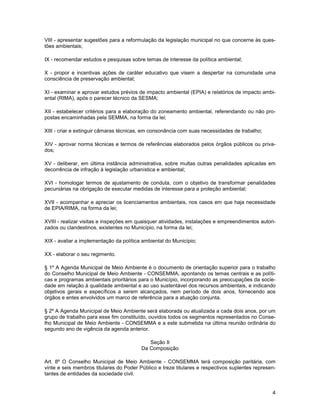 VIII - apresentar sugestões para a reformulação da legislação municipal no que concerne às ques-
tões ambientais;

IX - recomendar estudos e pesquisas sobre temas de interesse da política ambiental;

X - propor e incentivas ações de caráter educativo que visem a despertar na comunidade uma
consciência de preservação ambiental;

XI - examinar e aprovar estudos prévios de impacto ambiental (EPIA) e relatórios de impacto ambi-
ental (RIMA), após o parecer técnico da SESMA;

XII - estabelecer critérios para a elaboração do zoneamento ambiental, referendando ou não pro-
postas encaminhadas pela SEMMA, na forma da lei;

XIII - criar e extinguir câmaras técnicas, em consonância com suas necessidades de trabalho;

XIV - aprovar norma técnicas e termos de referências elaborados pelos órgãos públicos ou priva-
dos;

XV - deliberar, em última instância administrativa, sobre multas outras penalidades aplicadas em
decorrência de infração à legislação urbanística e ambiental;

XVI - homologar termos de ajustamento de conduta, com o objetivo de transformar penalidades
pecuniárias na obrigação de executar medidas de interesse para a proteção ambiental;

XVII - acompanhar e apreciar os licenciamentos ambientais, nos casos em que haja necessidade
de EPIA/RIMA, na forma da lei;

XVIII - realizar visitas e inspeções em quaisquer atividades, instalações e empreendimentos autori-
zados ou clandestinos, existentes no Município, na forma da lei;

XIX - avaliar a implementação da política ambiental do Município;

XX - elaborar o seu regimento.

§ 1º A Agenda Municipal de Meio Ambiente é o documento de orientação superior para o trabalho
do Conselho Municipal de Meio Ambiente - CONSEMMA, apontando os temas centrais e as políti-
cas e programas ambientais prioritários para o Município, incorporando as preocupações da socie-
dade em relação à qualidade ambiental e ao uso sustentável dos recursos ambientais, e indicando
objetivos gerais e específicos a serem alcançados, nem período de dois anos, fornecendo aos
órgãos e entes envolvidos um marco de referência para a atuação conjunta.

§ 2º A Agenda Municipal de Meio Ambiente será elaborada ou atualizada a cada dois anos, por um
grupo de trabalho para esse fim constituído, ouvidos todos os segmentos representados no Conse-
lho Municipal de Meio Ambiente - CONSEMMA e a este submetida na última reunião ordinária do
segundo ano de vigência da agenda anterior.

                                            Seção II
                                         Da Composição

Art. 8º O Conselho Municipal de Meio Ambiente - CONSEMMA terá composição paritária, com
vinte e seis membros titulares do Poder Público e treze titulares e respectivos suplentes represen-
tantes de entidades da sociedade civil.


                                                                                                 4
 