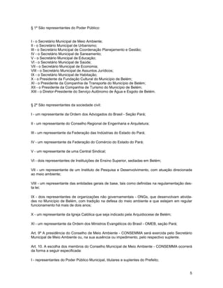 § 1º São representantes do Poder Público:


I - o Secretário Municipal de Meio Ambiente;
II - o Secretário Municipal de Urbanismo;
III - o Secretário Municipal de Coordenação Planejamento e Gestão;
IV - o Secretário Municipal de Saneamento;
V - o Secretário Municipal de Educação;
VI - o Secretário Municipal de Saúde;
VII - o Secretário Municipal de Economia;
VIII - o Secretário Municipal de Assuntos Jurídicos;
IX - o Secretário Municipal de Habitação;
X - o Presidente da Fundação Cultural do Município de Belém;
XI - o Presidente da Companhia de Transporte do Município de Belém;
XII - o Presidente da Companhia de Turismo do Município de Belém;
XIII - o Diretor-Presidente do Serviço Autônomo de Água e Esgoto de Belém.


§ 2º São representantes da sociedade civil:

I - um representante da Ordem dos Advogados do Brasil - Seção Pará;

II - um representante do Conselho Regional de Engenharia e Arquitetura;

III - um representante da Federação das Indústrias do Estado do Pará;

IV - um representante da Federação do Comércio do Estado do Pará;

V - um representante de uma Central Sindical;

VI - dois representantes de Instituições de Ensino Superior, sediadas em Belém;

VII - um representante de um Instituto de Pesquisa e Desenvolvimento, com atuação direcionada
ao meio ambiente;

VIII - um representante das entidades gerais de base, tais como definidas na regulamentação des-
ta lei;

IX - dois representantes de organizações não governamentais - ONGs, que desenvolvam ativida-
des no Município de Belém, com tradição na defesa do meio ambiente e que estejam em regular
funcionamento há mais de dois anos;

X - um representante da Igreja Católica que seja indicado pela Arquidiocese de Belém;

XI - um representante da Ordem dos Ministros Evangélicos do Brasil - OMEB, seção Pará;

Art. 9º A presidência do Conselho de Meio Ambiente - CONSEMMA será exercida pelo Secretário
Municipal de Meio Ambiente ou, na sua ausência ou impedimento, pelo respectivo suplente.

Art. 10. A escolha dos membros do Conselho Municipal de Meio Ambiente - CONSEMMA ocorrerá
da forma a seguir especificada:

I - representantes do Poder Público Municipal, titulares e suplentes do Prefeito;


                                                                                              5
 