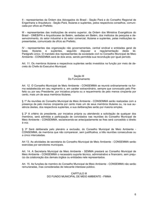 II - representantes da Ordem dos Advogados do Brasil - Seção Pará e do Conselho Regional de
Engenharia e Arquitetura - Seção Pará, titulares e suplentes, pelos respectivos conselhos, comuni-
cada por ofício ao Prefeito;

III - representantes das instituições de ensino superior, da Ordem dos Ministros Evangélicos do
Brasil - OMEB/PA e Arquidiocese de Belém, sediadas em Belém, dos institutos de pesquisa e de-
senvolvimento, do setor industrial e do setor comercial, titulares e suplentes, pelas instituições re-
presentadas, comunicado de ofício ao Prefeito;

IV - representantes das organização não governamentais, central sindical e entidades geral de
base,    titulares e    suplentes,  segundo     dispuser   a     regulamentação    desta   lei.
Parágrafo único. O mandato dos representantes da sociedade civil no Conselho Municipal de Meio
Ambiente - CONSEMMA será de dois anos, sendo permitida sua recondução por igual período.

Art. 11. Os membros titulares e respectivos suplentes serão investidos na função por meio de de-
creto do Chefe do Executivo Municipal.


                                             Seção III
                                         Do Funcionamento

Art. 12. O Conselho Municipal de Meio Ambiente - CONSEMMA se reunirá ordinariamente na for-
ma estabelecida em seu regimento e, em caráter extraordinário, sempre que convocado pelo Pre-
feito ou por seu Presidente, por iniciativa própria ou a requerimento de pelo menos cinqüenta por
cento, mais um de seus membros titulares.

§ 1º As reuniões do Conselho Municipal de Meio Ambiente - CONSEMMA serão realizadas com a
presença de pelo menos cinqüenta por cento mais um de seus membros titulares ou, na sua au-
sência destes, dos respectivos suplentes, e sua deliberações serão por maioria simples.

§ 2º A critério do presidente, por iniciativa própria ou atendendo a solicitação de qualquer dos
membros, será admitida a participação de convidados nas reuniões do Conselho Municipal de
Meio Ambiente - CONSEMMA, esclarecendo-se antecipadamente se lhes será concedido o direito
à voz.

§ 3º Será deliberada pelo plenário a exclusão, do Conselho Municipal de Meio Ambiente -
CONSEMMA, de membros que não comparecer, sem justificativa, a três reuniões consecutivas ou
a cinco intercaladas.

Art 13. As atividades de secretaria do Conselho Municipal de Meio Ambiente - CONSEMMA serão
exercidas por servidores municipais.

Art. 14. A Secretaria Municipal de Meio Ambiente - SEMMA prestará ao Conselho Municipal de
Meio Ambiente - CONSEMMA o necessário suporte técnico, administrativo e financeiro, sem preju-
ízo da colaboração dos demais órgãos ou entidades nele representados.

Art. 15. As funções de membro do Conselho Municipal de Meio Ambiente - CONSEMMA não serão
remuneradas, mas consideradas de relevante interesse público.

                                     CAPÍTULO III
                      DO FUNDO MUNICIPAL DE MEIO AMBIENTE - FMMA




                                                                                                    6
 