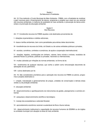Seção I
                                    Da Natureza e Finalidades

Art. 16. Fica instituído o Fundo Municipal de Meio Ambiente - FMMA, com a finalidade de mobilizar
e gerir recursos para o financiamento de planos, programas e projetos que visem ao uso racional
dos recursos ambientais, à melhoria da qualidade do meio ambiente, à prevenção de danos ambi-
entais e à promoção da educação ambiental.

                                             Seção II
                                           Dos Recursos

Art. 17. Constituirão recursos do FMMA aqueles a ele destinados provenientes de:

I - dotações orçamentárias e créditos adicionais;

II - taxas e tarifas ambientais, bem como penalidades pecuniárias delas decorrentes;

III - transferências de recursos da União, do Estado ou de outras entidades públicas e privadas;

IV - acordos, convênios, contratos e consórcios, de ajuda e cooperação interinstitucional;

V - doações, legados, contribuições em dinheiro, valores, bens móveis e imóveis, recebidos de
pessoas físicas ou jurídicas, públicas ou privadas, nacionais ou internacionais;

VI - multas cobradas por infrações às normas ambientais, na forma da lei;

VII - rendimentos de qualquer natureza, que venha a auferir como remuneração decorrente de
aplicações de seu patrimônio;

VIII - outros destinados por lei.

Art. 18. São considerados prioritários para a aplicação dos recursos do FMMA os planos, progra-
mas e projetos destinados a:

I - criação, manutenção e gerenciamentos de praças, unidades de conservação e demais áreas
verdes ou de proteção ambiental;

II - educação ambiental;

III - desenvolvimentos e aperfeiçoamento de instrumentos de gestão, planejamento e controle am-
biental;

IV - pesquisas e desenvolvimento científico e tecnológico;

V - manejo dos ecossistemas e extensão florestal;

VI - aproveitamento econômico racional e sustentável da flora e fauna nativas;

VII - desenvolvimento institucional e capacitação de recursos humanos da SEMMA ou de órgãos
ou entidade municipal com atuação na área do meio ambiente;




                                                                                                   7
 