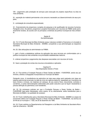 VIII - pagamento pela prestação de serviços para execução de projetos específicos na área do
meio ambiente;

IX - aquisição de material permanente e de consumo necessário ao desenvolvimento de seus pro-
jetos;

X - contratação de consultoria especializada;

XI - financiamento de programas e projetos de pesquisa e de qualificação de recursos humanos.
Parágrafo único. Os planos, programas e projetos financiados com recursos do FMMA serão perio-
dicamente revistos, de acordo com os princípios e diretrizes da política municipal de meio ambien-
te.

                                             Seção III
                                         Da Administração

Art. 19. O Fundo Municipal de Meio Ambiente possui natureza contábil e financeira e é vinculado à
Secretaria Municipal de Meio Ambiente - SEMMA, competindo a sua administração ao respectivo
secretario.

Art. 20. São atribuições do administrador do FMMA:

I - gerir o fundo e estabelecer políticas de aplicação dos seus recursos em conformidade com a
política municipal de meio ambiente e as prioridades estabelecidas nesta lei;

II - ordenar empenhos e pagamentos das despesas executadas com recursos do fundo;

III - fazer a prestação de contas dos recursos arrecadados e aplicados.

                                          Capítulo IV
                                 Das Disposições Gerais e Finais

Art. 21. Fica extinta a Fundação Parques e Áreas Verdes de Belém - FUNVERDE, sendo seu pa-
trimônio, direitos e obrigações incorporados ao município de Belém.

Parágrafo único. A transferência de patrimônio de trata esse artigo será realizada com base em
balanço patrimonial encerrado na data de início da vigência desta lei, respaldado por inventários de
bens móveis e imóveis, de materiais em estoque, de seu acervo físico, documental, contratos e
convênios, e outras demonstrações elaboradas pelo poder executivo que se façam necessárias a
precisa definição do patrimônio a ser transferido.

Art. 22. Os processos judiciais em que a Fundação Parques e Áreas Verdes de Belém -
FUNVERDE seja parte interessada, como autora, ré ou interveniente, serão transferidos para o
Município de Belém, na qualidade de sucessor.

Art. 23. Ficam redistribuídos para a Secretaria Municipal de Meio Ambiente - SEMMA os cargos de
provimento efetivo da Fundação Parques e Áreas Verdes de Belém - FUNVERDE, nos termos do
art.46 da Lei municipal n. 7.502, de 20 de dezembro de 1990.

Art. 24. Ficam extintos os Departamentos de Paisagismo e de Meio Ambiente da Secretaria Muni-
cipal de Urbanismo - SEURB.




                                                                                                  8
 