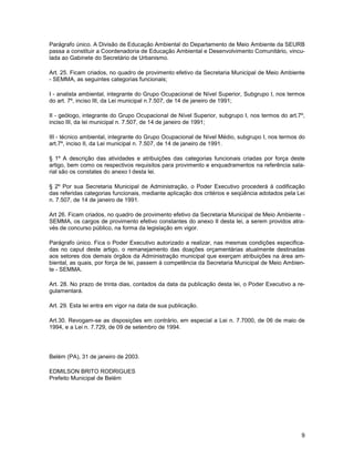 Parágrafo único. A Divisão de Educação Ambiental do Departamento de Meio Ambiente da SEURB
passa a constituir a Coordenadoria de Educação Ambiental e Desenvolvimento Comunitário, vincu-
lada ao Gabinete do Secretário de Urbanismo.

Art. 25. Ficam criados, no quadro de provimento efetivo da Secretaria Municipal de Meio Ambiente
- SEMMA, as seguintes categorias funcionais;

I - analista ambiental, integrante do Grupo Ocupacional de Nível Superior, Subgrupo I, nos termos
do art. 7º, inciso III, da Lei municipal n.7.507, de 14 de janeiro de 1991;

II - geólogo, integrante do Grupo Ocupacional de Nível Superior, subgrupo I, nos termos do art.7º,
inciso III, da lei municipal n. 7.507, de 14 de janeiro de 1991;

III - técnico ambiental, integrante do Grupo Ocupacional de Nível Médio, subgrupo I, nos termos do
art.7º, inciso II, da Lei municipal n. 7.507, de 14 de janeiro de 1991.

§ 1º A descrição das atividades e atribuições das categorias funcionais criadas por força deste
artigo, bem como os respectivos requisitos para provimento e enquadramentos na referência sala-
rial são os constates do anexo I desta lei.

§ 2º Por sua Secretaria Municipal de Administração, o Poder Executivo procederá à codificação
das referidas categorias funcionais, mediante aplicação dos critérios e seqüência adotados pela Lei
n. 7.507, de 14 de janeiro de 1991.

Art 26. Ficam criados, no quadro de provimento efetivo da Secretaria Municipal de Meio Ambiente -
SEMMA, os cargos de provimento efetivo constantes do anexo II desta lei, a serem providos atra-
vés de concurso público, na forma da legislação em vigor.

Parágrafo único. Fica o Poder Executivo autorizado a realizar, nas mesmas condições especifica-
das no caput deste artigo, o remanejamento das doações orçamentárias atualmente destinadas
aos setores dos demais órgãos da Administração municipal que exerçam atribuições na área am-
biental, as quais, por força de lei, passem à competência da Secretaria Municipal de Meio Ambien-
te - SEMMA.

Art. 28. No prazo de trinta dias, contados da data da publicação desta lei, o Poder Executivo a re-
gulamentará.

Art. 29. Esta lei entra em vigor na data de sua publicação.

Art.30. Revogam-se as disposições em contrário, em especial a Lei n. 7.7000, de 06 de maio de
1994, e a Lei n. 7.729, de 09 de setembro de 1994.




Belém (PA), 31 de janeiro de 2003.

EDMILSON BRITO RODRIGUES
Prefeito Municipal de Belém




                                                                                                 9
 