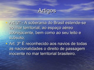 ArtigosArtigos
• Art. 2º - A soberania do Brasil estende-seArt. 2º - A soberania do Brasil estende-se
ao mar territorial, ao espaço aéreoao mar territorial, ao espaço aéreo
sobrejacente, bem como ao seu leito esobrejacente, bem como ao seu leito e
subsolo;subsolo;
• Art. 3º É reconhecido aos navios de todasArt. 3º É reconhecido aos navios de todas
as nacionalidades o direito de passagemas nacionalidades o direito de passagem
inocente no mar territorial brasileiro.inocente no mar territorial brasileiro.
 
