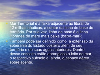 • Mar Territorial é a faixa adjacente ao litoral de
12 milhas náuticas, a contar da linha de base do
território. Por sua vez, linha de base é a linha
litorânea de maré mais baixa (baixa-mar);
• Também pode ser definido como  a extensão da
soberania do Estado costeiro além de seu
território e de suas águas interiores. Dentro
desse conceito estão abrangidos o leito do mar,
o respectivo subsolo e, ainda, o espaço aéreo
sobrejacente.
 