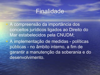 Finalidade
• A compreensão da importância dos
conceitos jurídicos ligados ao Direito do
Mar estabelecidos pela CNUDM;
• A implementação de medidas - políticas
públicas - no âmbito interno, a fim de
garantir a manutenção da soberania e do
desenvolvimento.
 