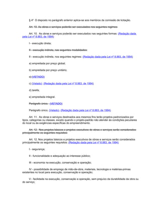 § 4o O disposto no parágrafo anterior aplica-se aos membros da comissão de licitação.

     Art. 10. As obras e serviços poderão ser executados nos seguintes regimes:

      Art. 10. As obras e serviços poderão ser executados nas seguintes formas: (Redação dada
pela Lei nº 8.883, de 1994)

     I - execução direta;

     II - execução indireta, nas seguintes modalidades:

     II - execução indireta, nos seguintes regimes: (Redação dada pela Lei nº 8.883, de 1994)

     a) empreitada por preço global;

     b) empreitada por preço unitário;

     c) (VETADO)

     c) (Vetado). (Redação dada pela Lei nº 8.883, de 1994)

     d) tarefa;

     e) empreitada integral.

     Parágrafo único. (VETADO)

     Parágrafo único. (Vetado). (Redação dada pela Lei nº 8.883, de 1994)

      Art. 11. As obras e serviços destinados aos mesmos fins terão projetos padronizados por
tipos, categorias ou classes, exceto quando o projeto-padrão não atender às condições peculiares
do local ou às exigências específicas do empreendimento.

      Art. 12. Nos projetos básicos e projetos executivos de obras e serviços serão considerados
principalmente os seguintes requisitos:

      Art. 12. Nos projetos básicos e projetos executivos de obras e serviços serão considerados
principalmente os seguintes requisitos: (Redação dada pela Lei nº 8.883, de 1994)

     I - segurança;

     II - funcionalidade e adequação ao interesse público;

     III - economia na execução, conservação e operação;

      IV - possibilidade de emprego de mão-de-obra, materiais, tecnologia e matérias-primas
existentes no local para execução, conservação e operação;

     V - facilidade na execução, conservação e operação, sem prejuízo da durabilidade da obra ou
do serviço;
 