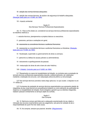 VI - adoção das normas técnicas adequadas;

     VI - adoção das normas técnicas, de saúde e de segurança do trabalho adequadas;
(Redação dada pela Lei nº 8.883, de 1994)

     VII - impacto ambiental.

                                            Seção IV
                        Dos Serviços Técnicos Profissionais Especializados

      Art. 13. Para os fins desta Lei, consideram-se serviços técnicos profissionais especializados
os trabalhos relativos a:

     I - estudos técnicos, planejamentos e projetos básicos ou executivos;

     II - pareceres, perícias e avaliações em geral;

     III - assessorias ou consultorias técnicas e auditorias financeiras;

     III - assessorias ou consultorias técnicas e auditorias financeiras ou tributárias; (Redação
dada pela Lei nº 8.883, de 1994)

     IV - fiscalização, supervisão ou gerenciamento de obras ou serviços;

     V - patrocínio ou defesa de causas judiciais ou administrativas;

     VI - treinamento e aperfeiçoamento de pessoal;

     VII - restauração de obras de arte e bens de valor histórico.

     VIII - (Vetado). (Incluído pela Lei nº 8.883, de 1994)

      § 1o Ressalvados os casos de inexigibilidade de licitação, os contratos para a prestação de
serviços técnicos profissionais especializados deverão, preferencialmente, ser celebrados
mediante a realização de concurso, com estipulação prévia de prêmio ou remuneração.

     § 2o Aos serviços técnicos previstos neste artigo aplica-se, no que couber, o disposto no art.
111 desta Lei.

      § 3o A empresa de prestação de serviços técnicos especializados que apresente relação de
integrantes de seu corpo técnico em procedimento licitatório ou como elemento de justificação de
dispensa ou inexigibilidade de licitação, ficará obrigada a garantir que os referidos integrantes
realizem pessoal e diretamente os serviços objeto do contrato.

                                              Seção V
                                            Das Compras

      Art. 14. Nenhuma compra será feita sem a adequada caracterização de seu objeto e
indicação dos recursos orçamentários para seu pagamento, sob pena de nulidade do ato e
responsabilidade de quem lhe tiver dado causa.

     Art. 15. As compras, sempre que possível, deverão: (Regulamento)
 