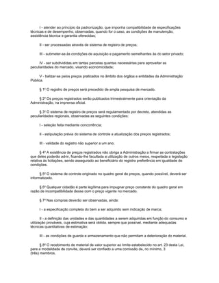 I - atender ao princípio da padronização, que imponha compatibilidade de especificações
técnicas e de desempenho, observadas, quando for o caso, as condições de manutenção,
assistência técnica e garantia oferecidas;

     II - ser processadas através de sistema de registro de preços;

     III - submeter-se às condições de aquisição e pagamento semelhantes às do setor privado;

      IV - ser subdivididas em tantas parcelas quantas necessárias para aproveitar as
peculiaridades do mercado, visando economicidade;

      V - balizar-se pelos preços praticados no âmbito dos órgãos e entidades da Administração
Pública.

     § 1o O registro de preços será precedido de ampla pesquisa de mercado.

    § 2o Os preços registrados serão publicados trimestralmente para orientação da
Administração, na imprensa oficial.

      § 3o O sistema de registro de preços será regulamentado por decreto, atendidas as
peculiaridades regionais, observadas as seguintes condições:

     I - seleção feita mediante concorrência;

     II - estipulação prévia do sistema de controle e atualização dos preços registrados;

     III - validade do registro não superior a um ano.

       § 4o A existência de preços registrados não obriga a Administração a firmar as contratações
que deles poderão advir, ficando-lhe facultada a utilização de outros meios, respeitada a legislação
relativa às licitações, sendo assegurado ao beneficiário do registro preferência em igualdade de
condições.

      § 5o O sistema de controle originado no quadro geral de preços, quando possível, deverá ser
informatizado.

     § 6o Qualquer cidadão é parte legítima para impugnar preço constante do quadro geral em
razão de incompatibilidade desse com o preço vigente no mercado.

     § 7o Nas compras deverão ser observadas, ainda:

     I - a especificação completa do bem a ser adquirido sem indicação de marca;

       II - a definição das unidades e das quantidades a serem adquiridas em função do consumo e
utilização prováveis, cuja estimativa será obtida, sempre que possível, mediante adequadas
técnicas quantitativas de estimação;

     III - as condições de guarda e armazenamento que não permitam a deterioração do material.

       § 8o O recebimento de material de valor superior ao limite estabelecido no art. 23 desta Lei,
para a modalidade de convite, deverá ser confiado a uma comissão de, no mínimo, 3
(três) membros.
 