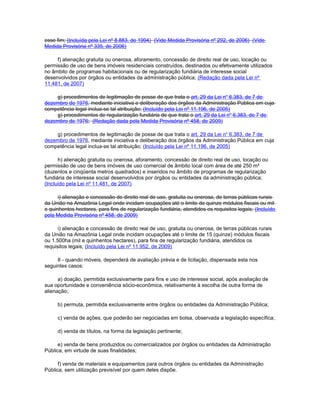 esse fim; (Incluída pela Lei nº 8.883, de 1994) (Vide Medida Provisória nº 292, de 2006) (Vide
Medida Provisória nº 335, de 2006)

     f) alienação gratuita ou onerosa, aforamento, concessão de direito real de uso, locação ou
permissão de uso de bens imóveis residenciais construídos, destinados ou efetivamente utilizados
no âmbito de programas habitacionais ou de regularização fundiária de interesse social
desenvolvidos por órgãos ou entidades da administração pública; (Redação dada pela Lei nº
11.481, de 2007)

    g) procedimentos de legitimação de posse de que trata o art. 29 da Lei no 6.383, de 7 de
dezembro de 1976, mediante iniciativa e deliberação dos órgãos da Administração Pública em cuja
competência legal inclua-se tal atribuição; (Incluído pela Lei nº 11.196, de 2005)
    g) procedimentos de regularização fundiária de que trata o art. 29 da Lei no 6.383, de 7 de
dezembro de 1976; (Redação dada pela Medida Provisória nº 458, de 2009)

    g) procedimentos de legitimação de posse de que trata o art. 29 da Lei no 6.383, de 7 de
dezembro de 1976, mediante iniciativa e deliberação dos órgãos da Administração Pública em cuja
competência legal inclua-se tal atribuição; (Incluído pela Lei nº 11.196, de 2005)

      h) alienação gratuita ou onerosa, aforamento, concessão de direito real de uso, locação ou
permissão de uso de bens imóveis de uso comercial de âmbito local com área de até 250 m²
(duzentos e cinqüenta metros quadrados) e inseridos no âmbito de programas de regularização
fundiária de interesse social desenvolvidos por órgãos ou entidades da administração pública;
(Incluído pela Lei nº 11.481, de 2007)

      i) alienação e concessão de direito real de uso, gratuita ou onerosa, de terras públicas rurais
da União na Amazônia Legal onde incidam ocupações até o limite de quinze módulos fiscais ou mil
e quinhentos hectares, para fins de regularização fundiária, atendidos os requisitos legais; (Incluído
pela Medida Provisória nº 458, de 2009)

      i) alienação e concessão de direito real de uso, gratuita ou onerosa, de terras públicas rurais
da União na Amazônia Legal onde incidam ocupações até o limite de 15 (quinze) módulos fiscais
ou 1.500ha (mil e quinhentos hectares), para fins de regularização fundiária, atendidos os
requisitos legais; (Incluído pela Lei nº 11.952, de 2009)

     II - quando móveis, dependerá de avaliação prévia e de licitação, dispensada esta nos
seguintes casos:

      a) doação, permitida exclusivamente para fins e uso de interesse social, após avaliação de
sua oportunidade e conveniência sócio-econômica, relativamente à escolha de outra forma de
alienação;

     b) permuta, permitida exclusivamente entre órgãos ou entidades da Administração Pública;

     c) venda de ações, que poderão ser negociadas em bolsa, observada a legislação específica;

     d) venda de títulos, na forma da legislação pertinente;

      e) venda de bens produzidos ou comercializados por órgãos ou entidades da Administração
Pública, em virtude de suas finalidades;

      f) venda de materiais e equipamentos para outros órgãos ou entidades da Administração
Pública, sem utilização previsível por quem deles dispõe.
 