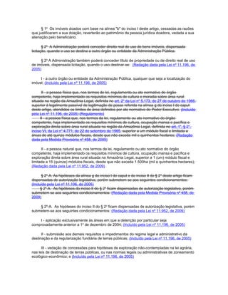 § 1o Os imóveis doados com base na alínea "b" do inciso I deste artigo, cessadas as razões
que justificaram a sua doação, reverterão ao patrimônio da pessoa jurídica doadora, vedada a sua
alienação pelo beneficiário.

       § 2o A Administração poderá conceder direito real de uso de bens imóveis, dispensada
licitação, quando o uso se destina a outro órgão ou entidade da Administração Pública.

     § 2o A Administração também poderá conceder título de propriedade ou de direito real de uso
de imóveis, dispensada licitação, quando o uso destinar-se: (Redação dada pela Lei nº 11.196, de
2005)

     I - a outro órgão ou entidade da Administração Pública, qualquer que seja a localização do
imóvel; (Incluído pela Lei nº 11.196, de 2005)

      II - a pessoa física que, nos termos de lei, regulamento ou ato normativo do órgão
competente, haja implementado os requisitos mínimos de cultura e moradia sobre área rural
situada na região da Amazônia Legal, definida no art. 2o da Lei no 5.173, de 27 de outubro de 1966,
superior à legalmente passível de legitimação de posse referida na alínea g do inciso I do caput
deste artigo, atendidos os limites de área definidos por ato normativo do Poder Executivo. (Incluído
pela Lei nº 11.196, de 2005) (Regulamento)
     II - a pessoa física que, nos termos da lei, regulamento ou ato normativo do órgão
competente, haja implementado os requisitos mínimos de cultura, ocupação mansa e pacífica e
exploração direta sobre área rural situada na região da Amazônia Legal, definida no art. 1o, § 2o,
inciso VI, da Lei no 4.771, de 22 de setembro de 1965, superior a um módulo fiscal e limitada a
áreas de até quinze módulos fiscais, desde que não exceda mil e quinhentos hectares; (Redação
dada pela Medida Provisória nº 458, de 2009)

      II - a pessoa natural que, nos termos da lei, regulamento ou ato normativo do órgão
competente, haja implementado os requisitos mínimos de cultura, ocupação mansa e pacífica e
exploração direta sobre área rural situada na Amazônia Legal, superior a 1 (um) módulo fiscal e
limitada a 15 (quinze) módulos fiscais, desde que não exceda 1.500ha (mil e quinhentos hectares);
(Redação dada pela Lei nº 11.952, de 2009)

      § 2o-A. As hipóteses da alínea g do inciso I do caput e do inciso II do § 2 o deste artigo ficam
dispensadas de autorização legislativa, porém submetem-se aos seguintes condicionamentos:
(Incluído pela Lei nº 11.196, de 2005)
      § 2o-A. As hipóteses do inciso II do § 2o ficam dispensadas de autorização legislativa, porém
submetem-se aos seguintes condicionamentos: (Redação dada pela Medida Provisória nº 458, de
2009)

    § 2º-A. As hipóteses do inciso II do § 2o ficam dispensadas de autorização legislativa, porém
submetem-se aos seguintes condicionamentos: (Redação dada pela Lei nº 11.952, de 2009)

    I - aplicação exclusivamente às áreas em que a detenção por particular seja
comprovadamente anterior a 1o de dezembro de 2004; (Incluído pela Lei nº 11.196, de 2005)

      II - submissão aos demais requisitos e impedimentos do regime legal e administrativo da
destinação e da regularização fundiária de terras públicas; (Incluído pela Lei nº 11.196, de 2005)

      III - vedação de concessões para hipóteses de exploração não-contempladas na lei agrária,
nas leis de destinação de terras públicas, ou nas normas legais ou administrativas de zoneamento
ecológico-econômico; e (Incluído pela Lei nº 11.196, de 2005)
 