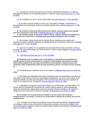 IV - previsão de rescisão automática da concessão, dispensada notificação, em caso de
declaração de utilidade, ou necessidade pública ou interesse social. (Incluído pela Lei nº 11.196,
de 2005)

      § 2o-B. A hipótese do inciso II do § 2o deste artigo: (Incluído pela Lei nº 11.196, de 2005)

     I - só se aplica a imóvel situado em zona rural, não sujeito a vedação, impedimento ou
inconveniente a sua exploração mediante atividades agropecuárias; (Incluído pela Lei nº 11.196,
de 2005)

     II - fica limitada a áreas de até 500 (quinhentos) hectares, vedada a dispensa de licitação
para áreas superiores a esse limite; e (Incluído pela Lei nº 11.196, de 2005)
     II - fica limitada a áreas de até quinze módulos fiscais, vedada a dispensa de licitação para
áreas superiores a esse limite; e (Redação dada pela Medida Provisória nº 422, de 2008).

     II – fica limitada a áreas de até quinze módulos fiscais, desde que não exceda mil e
quinhentos hectares, vedada a dispensa de licitação para áreas superiores a esse limite; (Redação
dada pela Lei nº 11.763, de 2008)

      III - pode ser cumulada com o quantitativo de área decorrente da figura prevista na alínea g
do inciso I do caput deste artigo, até o limite previsto no inciso II deste parágrafo. (Incluído pela Lei
nº 11.196, de 2005)

      IV – (VETADO) (Incluído pela Lei nº 11.763, de 2008)

      § 3º Entende-se por investidura, para os fins desta lei, a alienação aos proprietários de
imóveis lindeiros de área remanescente ou resultante de obra pública, área esta que se tornar
inaproveitável isoladamente, por preço nunca inferior ao da avaliação e desde que esse não
ultrapasse a 50% (cinqüenta por cento) do valor constante da alínea a do inciso II do art. 23 desta
lei.

     § 3o Entende-se por investidura, para os fins desta lei: (Redação dada pela Lei nº 9.648, de
1998)

      I - a alienação aos proprietários de imóveis lindeiros de área remanescente ou resultante de
obra pública, área esta que se tornar inaproveitável isoladamente, por preço nunca inferior ao da
avaliação e desde que esse não ultrapasse a 50% (cinqüenta por cento) do valor constante da
alínea "a" do inciso II do art. 23 desta lei; (Incluído pela Lei nº 9.648, de 1998)

     II - a alienação, aos legítimos possuidores diretos ou, na falta destes, ao Poder Público, de
imóveis para fins residenciais construídos em núcleos urbanos anexos a usinas hidrelétricas,
desde que considerados dispensáveis na fase de operação dessas unidades e não integrem a
categoria de bens reversíveis ao final da concessão. (Incluído pela Lei nº 9.648, de 1998)

      § 4º A doação com encargo poderá ser licitada, e de seu instrumento constarão,
obrigatoriamente, os encargos, o prazo de seu cumprimento e cláusula de reversão, sob pena de
nulidade do ato.

      § 4o A doação com encargo será licitada e de seu instrumento constarão, obrigatoriamente
os encargos, o prazo de seu cumprimento e cláusula de reversão, sob pena de nulidade do ato,
sendo dispensada a licitação no caso de interesse público devidamente justificado; (Redação dada
pela Lei nº 8.883, de 1994)
 