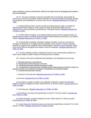 casos, conforme o vulto da concorrência, utilizar-se de outros meios de divulgação para ampliar a
área de competição.

      Art. 21. Os avisos contendo os resumos dos editais das concorrências, das tomadas de
preços, dos concursos e dos leilões, embora realizados no local da repartição interessada, deverão
ser publicados com antecedência, no mínimo, por uma vez: (Redação dada pela Lei nº 8.883, de
1994)

      I - no Diário Oficial da União, quando se tratar de licitação feita por órgão ou entidade da
Administração Pública Federal e, ainda, quando se tratar de obras financiadas parcial ou
totalmente com recursos federais ou garantidas por instituições federais; (Redação dada pela Lei
nº 8.883, de 1994)

       II - no Diário Oficial do Estado, ou do Distrito Federal quando se tratar, respectivamente, de
licitação feita por órgão ou entidade da Administração Pública Estadual ou Municipal, ou do Distrito
Federal; (Redação dada pela Lei nº 8.883, de 1994)

      III - em jornal diário de grande circulação no Estado e também, se houver, em jornal de
circulação no Município ou na região onde será realizada a obra, prestado o serviço, fornecido,
alienado ou alugado o bem, podendo ainda a Administração, conforme o vulto da licitação, utilizar-
se de outros meios de divulgação para ampliar a área de competição. (Redação dada pela Lei nº
8.883, de 1994)

      § 1o O aviso publicado conterá a indicação do local em que os interessados poderão ler e
obter o texto integral do edital e todas as informações sobre a licitação.

     § 2o O prazo mínimo até o recebimento das propostas ou da realização do evento será:

     I - 30 (trinta) dias para a concorrência;
     II - 45 (quarenta e cinco) dias para o concurso;
     III - 15 (quinze) dias para a tomada de preços ou leilão;
     IV - 45 (quarenta e cinco) dias para a licitação do tipo melhor técnica ou técnica e preço, ou
quando o contrato a ser celebrado contemplar a modalidade de empreitada integral;
     V - 5 (cinco) dias úteis para o convite.

     I - quarenta e cinco dias para: (Redação dada pela Lei nº 8.883, de 1994)

     a) concurso; (Incluída pela Lei nº 8.883, de 1994)

      b) concorrência, quando o contrato a ser celebrado contemplar o regime de empreitada
integral ou quando a licitação for do tipo "melhor técnica" ou "técnica e preço"; (Incluída pela Lei nº
8.883, de 1994)

     II - trinta dias para: (Redação dada pela Lei nº 8.883, de 1994)

      a) concorrência, nos casos não especificados na alínea "b" do inciso anterior; (Incluída pela
Lei nº 8.883, de 1994)

      b) tomada de preços, quando a licitação for do tipo "melhor técnica" ou "técnica e preço";
(Incluída pela Lei nº 8.883, de 1994)

      III - quinze dias para a tomada de preços, nos casos não especificados na alínea "b" do inciso
anterior, ou leilão; (Redação dada pela Lei nº 8.883, de 1994)
 