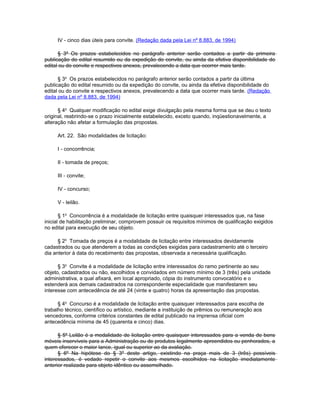 IV - cinco dias úteis para convite. (Redação dada pela Lei nº 8.883, de 1994)

      § 3º Os prazos estabelecidos no parágrafo anterior serão contados a partir da primeira
publicação do edital resumido ou da expedição do convite, ou ainda da efetiva disponibilidade do
edital ou do convite e respectivos anexos, prevalecendo a data que ocorrer mais tarde.

      § 3o Os prazos estabelecidos no parágrafo anterior serão contados a partir da última
publicação do edital resumido ou da expedição do convite, ou ainda da efetiva disponibilidade do
edital ou do convite e respectivos anexos, prevalecendo a data que ocorrer mais tarde. (Redação
dada pela Lei nº 8.883, de 1994)

      § 4o Qualquer modificação no edital exige divulgação pela mesma forma que se deu o texto
original, reabrindo-se o prazo inicialmente estabelecido, exceto quando, inqüestionavelmente, a
alteração não afetar a formulação das propostas.

     Art. 22. São modalidades de licitação:

     I - concorrência;

     II - tomada de preços;

     III - convite;

     IV - concurso;

     V - leilão.

       § 1o Concorrência é a modalidade de licitação entre quaisquer interessados que, na fase
inicial de habilitação preliminar, comprovem possuir os requisitos mínimos de qualificação exigidos
no edital para execução de seu objeto.

      § 2o Tomada de preços é a modalidade de licitação entre interessados devidamente
cadastrados ou que atenderem a todas as condições exigidas para cadastramento até o terceiro
dia anterior à data do recebimento das propostas, observada a necessária qualificação.

      § 3o Convite é a modalidade de licitação entre interessados do ramo pertinente ao seu
objeto, cadastrados ou não, escolhidos e convidados em número mínimo de 3 (três) pela unidade
administrativa, a qual afixará, em local apropriado, cópia do instrumento convocatório e o
estenderá aos demais cadastrados na correspondente especialidade que manifestarem seu
interesse com antecedência de até 24 (vinte e quatro) horas da apresentação das propostas.

      § 4o Concurso é a modalidade de licitação entre quaisquer interessados para escolha de
trabalho técnico, científico ou artístico, mediante a instituição de prêmios ou remuneração aos
vencedores, conforme critérios constantes de edital publicado na imprensa oficial com
antecedência mínima de 45 (quarenta e cinco) dias.

      § 5º Leilão é a modalidade de licitação entre quaisquer interessados para a venda de bens
móveis inservíveis para a Administração ou de produtos legalmente apreendidos ou penhorados, a
quem oferecer o maior lance, igual ou superior ao da avaliação.
      § 6º Na hipótese do § 3º deste artigo, existindo na praça mais de 3 (três) possíveis
interessados, é vedado repetir o convite aos mesmos escolhidos na licitação imediatamente
anterior realizada para objeto idêntico ou assemelhado.
 