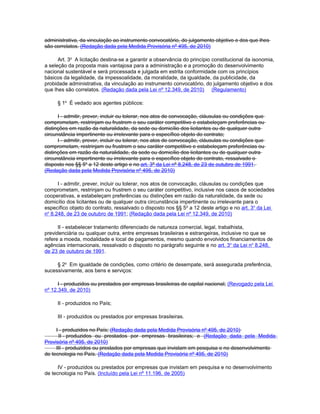 administrativa, da vinculação ao instrumento convocatório, do julgamento objetivo e dos que lhes
são correlatos. (Redação dada pela Medida Provisória nº 495, de 2010)

      Art. 3o A licitação destina-se a garantir a observância do princípio constitucional da isonomia,
a seleção da proposta mais vantajosa para a administração e a promoção do desenvolvimento
nacional sustentável e será processada e julgada em estrita conformidade com os princípios
básicos da legalidade, da impessoalidade, da moralidade, da igualdade, da publicidade, da
probidade administrativa, da vinculação ao instrumento convocatório, do julgamento objetivo e dos
que lhes são correlatos. (Redação dada pela Lei nº 12.349, de 2010) (Regulamento)

     § 1o É vedado aos agentes públicos:

      I - admitir, prever, incluir ou tolerar, nos atos de convocação, cláusulas ou condições que
comprometam, restrinjam ou frustrem o seu caráter competitivo e estabeleçam preferências ou
distinções em razão da naturalidade, da sede ou domicílio dos licitantes ou de qualquer outra
circunstância impertinente ou irrelevante para o específico objeto do contrato;
      I - admitir, prever, incluir ou tolerar, nos atos de convocação, cláusulas ou condições que
comprometam, restrinjam ou frustrem o seu caráter competitivo e estabeleçam preferências ou
distinções em razão da naturalidade, da sede ou domicílio dos licitantes ou de qualquer outra
circunstância impertinente ou irrelevante para o específico objeto do contrato, ressalvado o
disposto nos §§ 5o a 12 deste artigo e no art. 3º da Lei nº 8.248, de 23 de outubro de 1991.
(Redação dada pela Medida Provisória nº 495, de 2010)

      I - admitir, prever, incluir ou tolerar, nos atos de convocação, cláusulas ou condições que
comprometam, restrinjam ou frustrem o seu caráter competitivo, inclusive nos casos de sociedades
cooperativas, e estabeleçam preferências ou distinções em razão da naturalidade, da sede ou
domicílio dos licitantes ou de qualquer outra circunstância impertinente ou irrelevante para o
específico objeto do contrato, ressalvado o disposto nos §§ 5o a 12 deste artigo e no art. 3o da Lei
no 8.248, de 23 de outubro de 1991; (Redação dada pela Lei nº 12.349, de 2010)

      II - estabelecer tratamento diferenciado de natureza comercial, legal, trabalhista,
previdenciária ou qualquer outra, entre empresas brasileiras e estrangeiras, inclusive no que se
refere a moeda, modalidade e local de pagamentos, mesmo quando envolvidos financiamentos de
agências internacionais, ressalvado o disposto no parágrafo seguinte e no art. 3o da Lei no 8.248,
de 23 de outubro de 1991.

     § 2o Em igualdade de condições, como critério de desempate, será assegurada preferência,
sucessivamente, aos bens e serviços:

      I - produzidos ou prestados por empresas brasileiras de capital nacional; (Revogado pela Lei
nº 12.349, de 2010)

     II - produzidos no País;

     III - produzidos ou prestados por empresas brasileiras.

     I - produzidos no País; (Redação dada pela Medida Provisória nº 495, de 2010)
      II - produzidos ou prestados por empresas brasileiras; e (Redação dada pela Medida
Provisória nº 495, de 2010)
     III - produzidos ou prestados por empresas que invistam em pesquisa e no desenvolvimento
de tecnologia no País. (Redação dada pela Medida Provisória nº 495, de 2010)

      IV - produzidos ou prestados por empresas que invistam em pesquisa e no desenvolvimento
de tecnologia no País. (Incluído pela Lei nº 11.196, de 2005)
 
