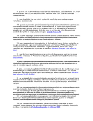 V - quando não acudirem interessados à licitação anterior e esta, justificadamente, não puder
ser repetida sem prejuízo para a Administração, mantidas, neste caso, todas as condições
preestabelecidas;

    VI - quando a União tiver que intervir no domínio econômico para regular preços ou
normalizar o abastecimento;

      VII - quando as propostas apresentadas consignarem preços manifestamente superiores aos
praticados no mercado nacional, ou forem incompatíveis com os fixados pelos órgãos oficiais
competentes, casos em que, observado o parágrafo único do art. 48 desta Lei e, persistindo a
situação, será admitida a adjudicação direta dos bens ou serviços, por valor não superior ao
constante do registro de preços, ou dos serviços; (Vide § 3º do art. 48)

     VIII - quando a operação envolver exclusivamente pessoas jurídicas de direito público interno,
exceto se houver empresas privadas ou de economia mista que possam prestar ou fornecer os
mesmos bens ou serviços, hipótese em que ficarão sujeitas à licitação;

      VIII - para a aquisição, por pessoa jurídica de direito público interno, de bens produzidos ou
serviços prestados por órgão ou entidade que integre a Administração Pública e que tenha sido
criado para esse fim específico em data anterior à vigência desta Lei, desde que o preço
contratado seja compatível com o praticado no mercado; (Redação dada pela Lei nº 8.883, de
1994)

     IX - quando houver possibilidade de comprometimento da segurança nacional, nos casos
estabelecidos em decreto do Presidente da República, ouvido o Conselho de Defesa Nacional;
(Regulamento)

      X - para a compra ou locação de imóvel destinado ao serviço público, cujas necessidades de
instalação e localização condicionem a sua escolha, desde que o preço seja compatível com o
valor de mercado, segundo avaliação prévia;

     X - para a compra ou locação de imóvel destinado ao atendimento das finalidades precípuas
da administração, cujas necessidades de instalação e localização condicionem a sua escolha,
desde que o preço seja compatível com o valor de mercado, segundo avaliação prévia;(Redação
dada pela Lei nº 8.883, de 1994)

      XI - na contratação de remanescente de obra, serviço ou fornecimento, em conseqüência de
rescisão contratual, desde que atendida a ordem de classificação da licitação anterior e aceitas as
mesmas condições oferecidas pelo licitante vencedor, inclusive quanto ao preço, devidamente
corrigido;

      XII - nas compras eventuais de gêneros alimentícios perecíveis, em centro de abastecimento
ou similar, realizadas diretamente com base no preço do dia;
      XIII - na contratação de instituição nacional sem fins lucrativos, incumbida regimental ou
estatutariamente da pesquisa, do ensino ou do desenvolvimento institucional, científico ou
tecnológico, desde que a pretensa contratada detenha inquestionável reputação ético-profissional;
      XIV - para a aquisição de bens ou serviços por intermédio de organização internacional,
desde que o Brasil seja membro e nos termos de acordo específico, quando as condições
ofertadas forem manifestadamente vantajosas para o Poder Público;

     XII - nas compras de hortifrutigranjeiros, pão e outros gêneros perecíveis, no tempo
necessário para a realização dos processos licitatórios correspondentes, realizadas diretamente
com base no preço do dia; (Redação dada pela Lei nº 8.883, de 1994)
 
