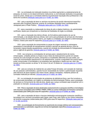 XIII - na contratação de instituição brasileira incumbida regimental ou estatutariamente da
pesquisa, do ensino ou do desenvolvimento institucional, ou de instituição dedicada à recuperação
social do preso, desde que a contratada detenha inquestionável reputação ético-profissional e não
tenha fins lucrativos;(Redação dada pela Lei nº 8.883, de 1994)

     XIV - para a aquisição de bens ou serviços nos termos de acordo internacional específico
aprovado pelo Congresso Nacional, quando as condições ofertadas forem manifestamente
vantajosas para o Poder Público; (Redação dada pela Lei nº 8.883, de 1994)

       XV - para a aquisição ou restauração de obras de arte e objetos históricos, de autenticidade
certificada, desde que compatíveis ou inerentes às finalidades do órgão ou entidade.

      XVI - para a impressão dos diários oficiais, de formulários padronizados de uso da
administração, e de edições técnicas oficiais, bem como para prestação de serviços de informática
a pessoa jurídica de direito público interno, por órgãos ou entidades que integrem a Administração
Pública, criados para esse fim específico;(Incluído pela Lei nº 8.883, de 1994)

     XVII - para a aquisição de componentes ou peças de origem nacional ou estrangeira,
necessários à manutenção de equipamentos durante o período de garantia técnica, junto ao
fornecedor original desses equipamentos, quando tal condição de exclusividade for indispensável
para a vigência da garantia; (Incluído pela Lei nº 8.883, de 1994)

     XVIII - nas compras ou contratações de serviços para o abastecimento de navios,
embarcações, unidades aéreas ou tropas e seus meios de deslocamento quando em estada
eventual de curta duração em portos, aeroportos ou localidades diferentes de suas sedes, por
motivo de movimentação operacional ou de adestramento, quando a exiguidade dos prazos legais
puder comprometer a normalidade e os propósitos das operações e desde que seu valor não
exceda ao limite previsto na alínea "a" do incico II do art. 23 desta Lei: (Incluído pela Lei nº 8.883,
de 1994)

      XIX - para as compras de material de uso pelas Forças Armadas, com exceção de materiais
de uso pessoal e administrativo, quando houver necessidade de manter a padronização requerida
pela estrutura de apoio logístico dos meios navais, aéreos e terrestres, mediante parecer de
comissão instituída por decreto; (Incluído pela Lei nº 8.883, de 1994)

      XX - na contratação de associação de portadores de deficiência física, sem fins lucrativos e
de comprovada idoneidade, por órgãos ou entidades da Admininistração Pública, para a prestação
de serviços ou fornecimento de mão-de-obra, desde que o preço contratado seja compatível com o
praticado no mercado. (Incluído pela Lei nº 8.883, de 1994)

     XXI - Para a aquisição de bens destinados exclusivamente a pesquisa científica e tecnológica
com recursos concedidos pela CAPES, FINEP, CNPq ou outras instituições de fomento a pesquisa
credenciadas pelo CNPq para esse fim específico. (Incluído pela Lei nº 9.648, de 1998)

      XXI - para a aquisição de bens e insumos destinados exclusivamente à pesquisa científica e
tecnológica com recursos concedidos pela Capes, pela Finep, pelo CNPq ou por outras instituições
de fomento a pesquisa credenciadas pelo CNPq para esse fim específico; (Redação dada pela Lei
nº 12.349, de 2010)

     XXII - na contratação do fornecimento ou suprimento de energia elétrica com concessionário,
permissionário ou autorizado, segundo as normas da legislação específica;(Incluído pela Lei nº
9.648, de 1998)
 