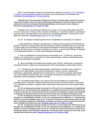 XXXI - nas contratações visando ao cumprimento do disposto nos arts. 3º, 4º, 5º e 20 da Lei
no 10.973, de 2 de dezembro de 2004, observados os princípios gerais de contratação dela
constantes. (Incluído pela Lei nº 12.349, de 2010)

      Parágrafo único. Os percentuais referidos nos incisos I e II deste artigo, serão 20% (vinte por
cento) para compras, obras e serviços contratados por sociedade de economia mista e empresa
pública, bem assim por autarquia e fundação qualificadas, na forma da lei, como Agências
Executivas. (Incluído pela Lei nº 9.648, de 1998)

      Parágrafo único. Os percentuais referidos nos incisos I e II do caput deste artigo serão 20%
(vinte por cento) para compras, obras e serviços contratados por consórcios públicos, sociedade de
economia mista, empresa pública e por autarquia ou fundação qualificadas, na forma da lei, como
Agências Executivas. (Redação dada pela Lei nº 11.107, de 2005)

     Art. 25. É inexigível a licitação quando houver inviabilidade de competição, em especial:

     I - para aquisição de materiais, equipamentos, ou gêneros que só possam ser fornecidos por
produtor, empresa ou representante comercial exclusivo, vedada a preferência de marca, devendo
a comprovação de exclusividade ser feita através de atestado fornecido pelo órgão de registro do
comércio do local em que se realizaria a licitação ou a obra ou o serviço, pelo Sindicato, Federação
ou Confederação Patronal, ou, ainda, pelas entidades equivalentes;

      II - para a contratação de serviços técnicos enumerados no art. 13 desta Lei, de natureza
singular, com profissionais ou empresas de notória especialização, vedada a inexigibilidade para
serviços de publicidade e divulgação;

    III - para contratação de profissional de qualquer setor artístico, diretamente ou através de
empresário exclusivo, desde que consagrado pela crítica especializada ou pela opinião pública.

      § 1o Considera-se de notória especialização o profissional ou empresa cujo conceito no
campo de sua especialidade, decorrente de desempenho anterior, estudos, experiências,
publicações, organização, aparelhamento, equipe técnica, ou de outros requisitos relacionados
com suas atividades, permita inferir que o seu trabalho é essencial e indiscutivelmente o mais
adequado à plena satisfação do objeto do contrato.

      § 2o Na hipótese deste artigo e em qualquer dos casos de dispensa, se comprovado
superfaturamento, respondem solidariamente pelo dano causado à Fazenda Pública o fornecedor
ou o prestador de serviços e o agente público responsável, sem prejuízo de outras sanções legais
cabíveis.
      Art. 26. As dispensas previstas nos incisos III a XV do art. 24, as situações de inexigibilidade
referidas no art. 25, necessariamente justificadas, e o retardamento previsto no final do § 2º do art.
8º desta lei deverão ser comunicados dentro de 3 (três) dias à autoridade superior para ratificação
e publicação na imprensa oficial no prazo de 5 (cinco) dias, como condição de eficácia dos atos.
      Art. 26. As dispensas previstas nos §§ 2º e 4º do art. 17 e nos incisos III a XX do art. 24, as
situações de inexigibilidade referidas no art. 25, necessariamente justificadas, e o retardamento
previsto no final do parágrafo único do art. 8º desta lei deverão ser comunicados dentro de três
dias à autoridade superior para ratificação e publicação na imprensa oficial no prazo de cinco dias,
como condição para eficácia dos atos. (Redação dada pela Lei nº 8.883, de 1994)
      Art. 26. As dispensas previstas nos §§ 2 o e 4o do art. 17 e nos incisos III a XXIV do art. 24, as
situações de inexigibilidade referidas no art. 25, necessariamente justificadas, e o retardamento
previsto no final do parágrafo único do art. 8 o, deverão ser comunicados dentro de três dias a
autoridade superior, para ratificação e publicação na imprensa oficial, no prazo de cinco dias, como
condição para eficácia dos atos. (Redação dada pela Lei nº 9.648, de 1998)
 