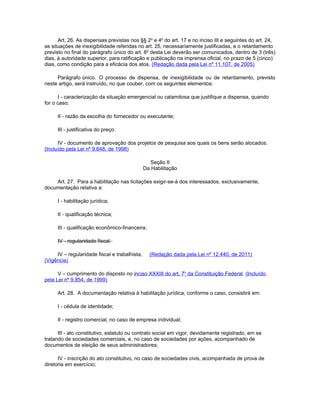 Art. 26. As dispensas previstas nos §§ 2o e 4o do art. 17 e no inciso III e seguintes do art. 24,
as situações de inexigibilidade referidas no art. 25, necessariamente justificadas, e o retardamento
previsto no final do parágrafo único do art. 8o desta Lei deverão ser comunicados, dentro de 3 (três)
dias, à autoridade superior, para ratificação e publicação na imprensa oficial, no prazo de 5 (cinco)
dias, como condição para a eficácia dos atos. (Redação dada pela Lei nº 11.107, de 2005)

     Parágrafo único. O processo de dispensa, de inexigibilidade ou de retardamento, previsto
neste artigo, será instruído, no que couber, com os seguintes elementos:

      I - caracterização da situação emergencial ou calamitosa que justifique a dispensa, quando
for o caso;

     II - razão da escolha do fornecedor ou executante;

     III - justificativa do preço.

      IV - documento de aprovação dos projetos de pesquisa aos quais os bens serão alocados.
(Incluído pela Lei nº 9.648, de 1998)

                                                  Seção II
                                               Da Habilitação

    Art. 27. Para a habilitação nas licitações exigir-se-á dos interessados, exclusivamente,
documentação relativa a:

     I - habilitação jurídica;

     II - qualificação técnica;

     III - qualificação econômico-financeira;

     IV - regularidade fiscal.

     IV – regularidade fiscal e trabalhista;     (Redação dada pela Lei nº 12.440, de 2011)
(Vigência)

      V – cumprimento do disposto no inciso XXXIII do art. 7o da Constituição Federal. (Incluído
pela Lei nº 9.854, de 1999)

     Art. 28. A documentação relativa à habilitação jurídica, conforme o caso, consistirá em:

     I - cédula de identidade;

     II - registro comercial, no caso de empresa individual;

      III - ato constitutivo, estatuto ou contrato social em vigor, devidamente registrado, em se
tratando de sociedades comerciais, e, no caso de sociedades por ações, acompanhado de
documentos de eleição de seus administradores;

      IV - inscrição do ato constitutivo, no caso de sociedades civis, acompanhada de prova de
diretoria em exercício;
 