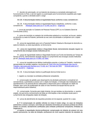 V - decreto de autorização, em se tratando de empresa ou sociedade estrangeira em
funcionamento no País, e ato de registro ou autorização para funcionamento expedido pelo órgão
competente, quando a atividade assim o exigir.

     Art. 29. A documentação relativa à regularidade fiscal, conforme o caso, consistirá em:

     Art. 29. A documentação relativa à regularidade fiscal e trabalhista, conforme o caso,
consistirá em:   (Redação dada pela Lei nº 12.440, de 2011) (Vigência)

     I - prova de inscrição no Cadastro de Pessoas Físicas (CPF) ou no Cadastro Geral de
Contribuintes (CGC);

      II - prova de inscrição no cadastro de contribuintes estadual ou municipal, se houver, relativo
ao domicílio ou sede do licitante, pertinente ao seu ramo de atividade e compatível com o objeto
contratual;

     III - prova de regularidade para com a Fazenda Federal, Estadual e Municipal do domicílio ou
sede do licitante, ou outra equivalente, na forma da lei;

    IV - prova de regularidade relativa à Seguridade Social, demonstrando situação regular no
cumprimento dos encargos sociais instituídos por lei.

      IV - prova de regularidade relativa à Seguridade Social e ao Fundo de Garantia por Tempo de
Serviço (FGTS), demonstrando situação regular no cumprimento dos encargos sociais instituídos
por lei. (Redação dada pela Lei nº 8.883, de 1994)

     V – prova de inexistência de débitos inadimplidos perante a Justiça do Trabalho, mediante a
apresentação de certidão negativa, nos termos do Título VII-A da Consolidação das Leis do
Trabalho, aprovada pelo Decreto-Lei no 5.452, de 1o de maio de 1943.     (Incluído pela Lei nº
12.440, de 2011) (Vigência)

     Art. 30. A documentação relativa à qualificação técnica limitar-se-á a:

     I - registro ou inscrição na entidade profissional competente;

       II - comprovação de aptidão para desempenho de atividade pertinente e compatível em
características, quantidades e prazos com o objeto da licitação, e indicação das instalações e do
aparelhamento e do pessoal técnico adequados e disponíveis para a realização do objeto da
licitação, bem como da qualificação de cada um dos membros da equipe técnica que se
responsabilizará pelos trabalhos;

      III - comprovação, fornecida pelo órgão licitante, de que recebeu os documentos, e, quando
exigido, de que tomou conhecimento de todas as informações e das condições locais para o
cumprimento das obrigações objeto da licitação;

     IV - prova de atendimento de requisitos previstos em lei especial, quando for o caso.

      § 1º A comprovação de aptidão referida no inciso II deste artigo, no caso de licitações
pertinentes a obras e serviços, será feita por atestados fornecidos por pessoas jurídicas de direito
público ou privado, devidamente certificados pela entidade profissional competente, limitadas as
exigências a:
      a) quanto à capacitação técnico-profissional: comprovação do licitante de possuir em seu
quadro permanente, na data da licitação, profissional de nível superior detentor de atestado de
 