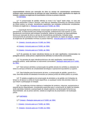 responsabilidade técnica por execução de obra ou serviço de características semelhantes,
limitadas estas exclusivamente às parcelas de maior relevância e valor significativo do objeto da
licitação, vedadas as exigências de quantidades mínimas ou prazos máximos;
       b) (VETADO)

       § 1o A comprovação de aptidão referida no inciso II do "caput" deste artigo, no caso das
licitações pertinentes a obras e serviços, será feita por atestados fornecidos por pessoas jurídicas
de direito público ou privado, devidamente registrados nas entidades profissionais competentes,
limitadas as exigências a: (Redação dada pela Lei nº 8.883, de 1994)

      I - capacitação técnico-profissional: comprovação do licitante de possuir em seu quadro
permanente, na data prevista para entrega da proposta, profissional de nível superior ou outro
devidamente reconhecido pela entidade competente, detentor de atestado de responsabilidade
técnica por execução de obra ou serviço de características semelhantes, limitadas estas
exclusivamente às parcelas de maior relevância e valor significativo do objeto da licitação, vedadas
as exigências de quantidades mínimas ou prazos máximos; (Incluído pela Lei nº 8.883, de 1994)

     II - (Vetado). (Incluído pela Lei nº 8.883, de 1994)

     a) (Vetado). (Incluído pela Lei nº 8.883, de 1994)

     b) (Vetado). (Incluído pela Lei nº 8.883, de 1994)

     § 2º As parcelas de maior relevância técnica ou de valor significativo, mencionadas no
parágrafo anterior, serão prévia e objetivamente definidas no instrumento convocatório.

     § 2o As parcelas de maior relevância técnica e de valor significativo, mencionadas no
parágrafo anterior, serão definidas no instrumento convocatório. (Redação dada pela Lei nº 8.883,
de 1994)

     § 3o Será sempre admitida a comprovação de aptidão através de certidões ou atestados de
obras ou serviços similares de complexidade tecnológica e operacional equivalente ou superior.

     § 4o Nas licitações para fornecimento de bens, a comprovação de aptidão, quando for o
caso, será feita através de atestados fornecidos por pessoa jurídica de direito público ou privado.

      § 5o É vedada a exigência de comprovação de atividade ou de aptidão com limitações de
tempo ou de época ou ainda em locais específicos, ou quaisquer outras não previstas nesta Lei,
que inibam a participação na licitação.

      § 6o As exigências mínimas relativas a instalações de canteiros, máquinas, equipamentos e
pessoal técnico especializado, considerados essenciais para o cumprimento do objeto da licitação,
serão atendidas mediante a apresentação de relação explícita e da declaração formal da sua
disponibilidade, sob as penas cabíveis, vedada as exigências de propriedade e de localização
prévia.

     § 7o (VETADO)

     § 7º (Vetado). (Redação dada pela Lei nº 8.883, de 1994)

     I - (Vetado). (Incluído pela Lei nº 8.883, de 1994)

     II - (Vetado). (Incluído pela Lei nº 8.883, de 1994)
 