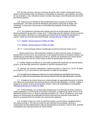§ 8o No caso de obras, serviços e compras de grande vulto, de alta complexidade técnica,
poderá a Administração exigir dos licitantes a metodologia de execução, cuja avaliação, para efeito
de sua aceitação ou não, antecederá sempre à análise dos preços e será efetuada exclusivamente
por critérios objetivos.

      § 9o Entende-se por licitação de alta complexidade técnica aquela que envolva alta
especialização, como fator de extrema relevância para garantir a execução do objeto a ser
contratado, ou que possa comprometer a continuidade da prestação de serviços públicos
essenciais.

      § 10. Os profissionais indicados pelo licitante para fins de comprovação da capacitação
técnico-profissional de que trata o inciso I do § 1o deste artigo deverão participar da obra ou serviço
objeto da licitação, admitindo-se a substituição por profissionais de experiência equivalente ou
superior, desde que aprovada pela administração. (Incluído pela Lei nº 8.883, de 1994)

     § 11. (Vetado). (Incluído pela Lei nº 8.883, de 1994)

     § 12. (Vetado). (Incluído pela Lei nº 8.883, de 1994)

     Art. 31. A documentação relativa à qualificação econômico-financeira limitar-se-á a:

      I - balanço patrimonial e demonstrações contábeis do último exercício social, já exigíveis e
apresentados na forma da lei, que comprovem a boa situação financeira da empresa, vedada a sua
substituição por balancetes ou balanços provisórios, podendo ser atualizados por índices oficiais
quando encerrado há mais de 3 (três) meses da data de apresentação da proposta;

       II - certidão negativa de falência ou concordata expedida pelo distribuidor da sede da pessoa
jurídica, ou de execução patrimonial, expedida no domicílio da pessoa física;

       III - garantia, nas mesmas modalidades e critérios previstos no "caput" e § 1o do art. 56 desta
Lei, limitada a 1% (um por cento) do valor estimado do objeto da contratação.

       § 1º A exigência de indicadores limitar-se-á à demonstração da capacidade financeira do
licitante com vistas aos compromissos que terá que assumir caso lhe seja adjudicado o contrato.

     § 1o A exigência de índices limitar-se-á à demonstração da capacidade financeira do licitante
com vistas aos compromissos que terá que assumir caso lhe seja adjudicado o contrato, vedada a
exigência de valores mínimos de faturamento anterior, índices de rentabilidade ou lucratividade.
(Redação dada pela Lei nº 8.883, de 1994)

      § 2o A Administração, nas compras para entrega futura e na execução de obras e serviços,
poderá estabelecer, no instrumento convocatório da licitação, a exigência de capital mínimo ou de
patrimônio líquido mínimo, ou ainda as garantias previstas no § 1o do art. 56 desta Lei, como dado
objetivo de comprovação da qualificação econômico-financeira dos licitantes e para efeito de
garantia ao adimplemento do contrato a ser ulteriormente celebrado.

      § 3o O capital mínimo ou o valor do patrimônio líquido a que se refere o parágrafo anterior
não poderá exceder a 10% (dez por cento) do valor estimado da contratação, devendo a
comprovação ser feita relativamente à data da apresentação da proposta, na forma da lei, admitida
a atualização para esta data através de índices oficiais.
 