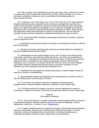 § 5o Não se exigirá, para a habilitação de que trata este artigo, prévio recolhimento de taxas
ou emolumentos, salvo os referentes a fornecimento do edital, quando solicitado, com os seus
elementos constitutivos, limitados ao valor do custo efetivo de reprodução gráfica da
documentação fornecida.

       § 6o O disposto no § 4o deste artigo, no § 1o do art. 33 e no § 2o do art. 55, não se aplica às
licitações internacionais para a aquisição de bens e serviços cujo pagamento seja feito com o
produto de financiamento concedido por organismo financeiro internacional de que o Brasil faça
parte, ou por agência estrangeira de cooperação, nem nos casos de contratação com empresa
estrangeira, para a compra de equipamentos fabricados e entregues no exterior, desde que para
este caso tenha havido prévia autorização do Chefe do Poder Executivo, nem nos casos de
aquisição de bens e serviços realizada por unidades administrativas com sede no exterior.

      Art. 33. Quando permitida na licitação a participação de empresas em consórcio, observar-
se-ão as seguintes normas:

     I - comprovação do compromisso público ou particular de constituição de consórcio, subscrito
pelos consorciados;

      II - indicação da empresa responsável pelo consórcio que deverá atender às condições de
liderança, obrigatoriamente fixadas no edital;

       III - apresentação dos documentos exigidos nos arts. 28 a 31 desta Lei por parte de cada
consorciado, admitindo-se, para efeito de qualificação técnica, o somatório dos quantitativos de
cada consorciado, e, para efeito de qualificação econômico-financeira, o somatório dos valores de
cada consorciado, na proporção de sua respectiva participação, podendo a Administração
estabelecer, para o consórcio, um acréscimo de até 30% (trinta por cento) dos valores exigidos
para licitante individual, inexigível este acréscimo para os consórcios compostos, em sua
totalidade, por micro e pequenas empresas assim definidas em lei;

     IV - impedimento de participação de empresa consorciada, na mesma licitação, através de
mais de um consórcio ou isoladamente;

      V - responsabilidade solidária dos integrantes pelos atos praticados em consórcio, tanto na
fase de licitação quanto na de execução do contrato.

      § 1o No consórcio de empresas brasileiras e estrangeiras a liderança caberá,
obrigatoriamente, à empresa brasileira, observado o disposto no inciso II deste artigo.

      § 2o O licitante vencedor fica obrigado a promover, antes da celebração do contrato, a
constituição e o registro do consórcio, nos termos do compromisso referido no inciso I deste artigo.

                                             Seção III
                                      Dos Registros Cadastrais

      Art. 34. Para os fins desta Lei, os órgãos e entidades da Administração Pública que realizem
freqüentemente licitações manterão registros cadastrais para efeito de habilitação, na forma
regulamentar, válidos por, no máximo, um ano. (Regulamento)

      § 1o O registro cadastral deverá ser amplamente divulgado e deverá estar permanentemente
aberto aos interessados, obrigando-se a unidade por ele responsável a proceder, no mínimo
anualmente, através da imprensa oficial e de jornal diário, a chamamento público para a
atualização dos registros existentes e para o ingresso de novos interessados.
 
