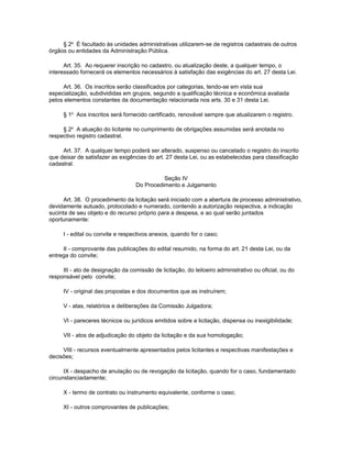 § 2o É facultado às unidades administrativas utilizarem-se de registros cadastrais de outros
órgãos ou entidades da Administração Pública.

      Art. 35. Ao requerer inscrição no cadastro, ou atualização deste, a qualquer tempo, o
interessado fornecerá os elementos necessários à satisfação das exigências do art. 27 desta Lei.

     Art. 36. Os inscritos serão classificados por categorias, tendo-se em vista sua
especialização, subdivididas em grupos, segundo a qualificação técnica e econômica avaliada
pelos elementos constantes da documentação relacionada nos arts. 30 e 31 desta Lei.

     § 1o Aos inscritos será fornecido certificado, renovável sempre que atualizarem o registro.

     § 2o A atuação do licitante no cumprimento de obrigações assumidas será anotada no
respectivo registro cadastral.

     Art. 37. A qualquer tempo poderá ser alterado, suspenso ou cancelado o registro do inscrito
que deixar de satisfazer as exigências do art. 27 desta Lei, ou as estabelecidas para classificação
cadastral.

                                             Seção IV
                                   Do Procedimento e Julgamento

      Art. 38. O procedimento da licitação será iniciado com a abertura de processo administrativo,
devidamente autuado, protocolado e numerado, contendo a autorização respectiva, a indicação
sucinta de seu objeto e do recurso próprio para a despesa, e ao qual serão juntados
oportunamente:

     I - edital ou convite e respectivos anexos, quando for o caso;

     II - comprovante das publicações do edital resumido, na forma do art. 21 desta Lei, ou da
entrega do convite;

     III - ato de designação da comissão de licitação, do leiloeiro administrativo ou oficial, ou do
responsável pelo convite;

     IV - original das propostas e dos documentos que as instruírem;

     V - atas, relatórios e deliberações da Comissão Julgadora;

     VI - pareceres técnicos ou jurídicos emitidos sobre a licitação, dispensa ou inexigibilidade;

     VII - atos de adjudicação do objeto da licitação e da sua homologação;

     VIII - recursos eventualmente apresentados pelos licitantes e respectivas manifestações e
decisões;

      IX - despacho de anulação ou de revogação da licitação, quando for o caso, fundamentado
circunstanciadamente;

     X - termo de contrato ou instrumento equivalente, conforme o caso;

     XI - outros comprovantes de publicações;
 