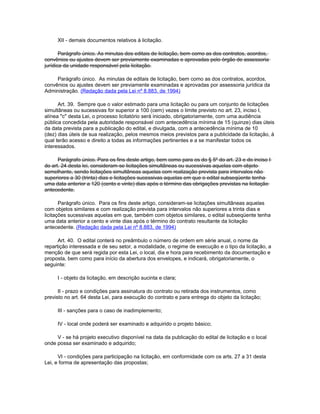 XII - demais documentos relativos à licitação.

       Parágrafo único. As minutas dos editais de licitação, bem como as dos contratos, acordos,
convênios ou ajustes devem ser previamente examinadas e aprovadas pelo órgão de assessoria
jurídica da unidade responsável pela licitação.

     Parágrafo único. As minutas de editais de licitação, bem como as dos contratos, acordos,
convênios ou ajustes devem ser previamente examinadas e aprovadas por assessoria jurídica da
Administração. (Redação dada pela Lei nº 8.883, de 1994)

      Art. 39. Sempre que o valor estimado para uma licitação ou para um conjunto de licitações
simultâneas ou sucessivas for superior a 100 (cem) vezes o limite previsto no art. 23, inciso I,
alínea "c" desta Lei, o processo licitatório será iniciado, obrigatoriamente, com uma audiência
pública concedida pela autoridade responsável com antecedência mínima de 15 (quinze) dias úteis
da data prevista para a publicação do edital, e divulgada, com a antecedência mínima de 10
(dez) dias úteis de sua realização, pelos mesmos meios previstos para a publicidade da licitação, à
qual terão acesso e direito a todas as informações pertinentes e a se manifestar todos os
interessados.

      Parágrafo único. Para os fins deste artigo, bem como para os do § 5º do art. 23 e do inciso I
do art. 24 desta lei, consideram-se licitações simultâneas ou sucessivas aquelas com objeto
semelhante, sendo licitações simultâneas aquelas com realização prevista para intervalos não
superiores a 30 (trinta) dias e licitações sucessivas aquelas em que o edital subseqüente tenha
uma data anterior a 120 (cento e vinte) dias após o término das obrigações previstas na licitação
antecedente.

       Parágrafo único. Para os fins deste artigo, consideram-se licitações simultâneas aquelas
com objetos similares e com realização prevista para intervalos não superiores a trinta dias e
licitações sucessivas aquelas em que, também com objetos similares, o edital subseqüente tenha
uma data anterior a cento e vinte dias após o término do contrato resultante da licitação
antecedente. (Redação dada pela Lei nº 8.883, de 1994)

      Art. 40. O edital conterá no preâmbulo o número de ordem em série anual, o nome da
repartição interessada e de seu setor, a modalidade, o regime de execução e o tipo da licitação, a
menção de que será regida por esta Lei, o local, dia e hora para recebimento da documentação e
proposta, bem como para início da abertura dos envelopes, e indicará, obrigatoriamente, o
seguinte:

     I - objeto da licitação, em descrição sucinta e clara;

      II - prazo e condições para assinatura do contrato ou retirada dos instrumentos, como
previsto no art. 64 desta Lei, para execução do contrato e para entrega do objeto da licitação;

     III - sanções para o caso de inadimplemento;

     IV - local onde poderá ser examinado e adquirido o projeto básico;

     V - se há projeto executivo disponível na data da publicação do edital de licitação e o local
onde possa ser examinado e adquirido;

      VI - condições para participação na licitação, em conformidade com os arts. 27 a 31 desta
Lei, e forma de apresentação das propostas;
 