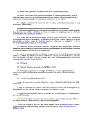 VII - critério para julgamento, com disposições claras e parâmetros objetivos;

     VIII - locais, horários e códigos de acesso dos meios de comunicação à distância em que
serão fornecidos elementos, informações e esclarecimentos relativos à licitação e às condições
para atendimento das obrigações necessárias ao cumprimento de seu objeto;

       IX - condições equivalentes de pagamento entre empresas brasileiras e estrangeiras, no caso
de licitações internacionais;

     X - o critério de aceitabilidade dos preços unitários e global, conforme o caso;
     X - critério de aceitabilidade dos preços unitários e global, conforme o caso, vedada a fixação
de preços mínimos, critérios estatísticos ou faixas de variação em relação a preços de referência;
(Redação dada pela Lei nº 8.883, de 1994)

      X - o critério de aceitabilidade dos preços unitário e global, conforme o caso, permitida a
fixação de preços máximos e vedados a fixação de preços mínimos, critérios estatísticos ou faixas
de variação em relação a preços de referência, ressalvado o dispossto nos parágrafos 1º e 2º do
art. 48; (Redação dada pela Lei nº 9.648, de 1998)

      XI - critério de reajuste, que deverá retratar a variação do custo de produção, admitida a
adoção de índices específicos ou setoriais, desde a data da proposta ou do orçamento a que esta
se referir até a data do adimplemento de cada parcela;

     XI - critério de reajuste, que deverá retratar a variação efetiva do custo de produção, admitida
a adoção de índices específicos ou setoriais, desde a data prevista para apresentação da proposta,
ou do orçamento a que essa proposta se referir, até a data do adimplemento de cada parcela;
(Redação dada pela Lei nº 8.883, de 1994)

     XII - (VETADO)

     XII - (Vetado). (Redação dada pela Lei nº 8.883, de 1994)

      XIII - limites para pagamento de instalação e mobilização para execução de obras ou
serviços que serão obrigatoriamente previstos em separado das demais parcelas, etapas ou
tarefas;

     XIV - condições de pagamento, prevendo:

       a) prazo de pagamento em relação à data final a cada período de aferição não superior a 30
(trinta) dias;

     a) prazo de pagamento não superior a trinta dias, contado a partir da data final do período de
adimplemento de cada parcela; (Redação dada pela Lei nº 8.883, de 1994)

     b) cronograma de desembolso máximo por período, em conformidade com a disponibilidade
de recursos financeiros;

      c) critério de atualização financeira dos valores a serem pagos, desde a data a ser definida
nos termos da alínea a deste inciso até a data do efetivo pagamento;

     c) critério de atualização financeira dos valores a serem pagos, desde a data final do período
de adimplemento de cada parcela até a data do efetivo pagamento; (Redação dada pela Lei nº
8.883, de 1994)
 